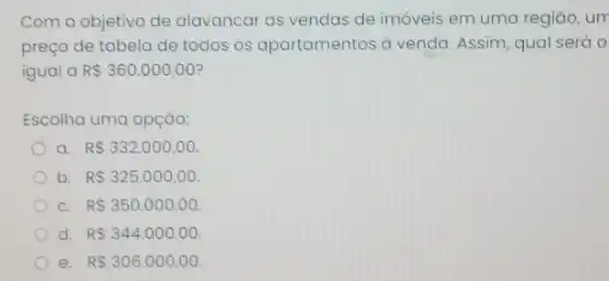 Com o objetivo de alavancar as vendas de imóveis em uma regiāo , um
preço de tabela de todos os apartamentos a venda. Assim, qual será o
igual a R 360.000,00
Escolha uma opção:
a. RS332.000,00
b R 325.000,00
c R 350.000,00.
d. RS344.000,00
e. R 306.000,00