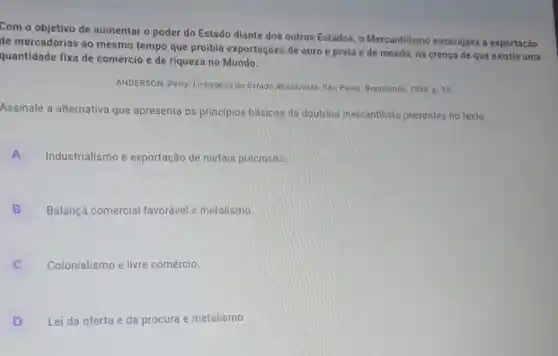 Com o objetivo de aumentar o poder do Estado diante dos outros Estados, o Mercantilismo encorajava a exportação
de mercadorias ao mesmo tempo que proibia exportações de ouro e prata e de moeda, na crença de que existia uma
quantidade fixa de comércio e de riqueza no Mundo.
ANDERSON, Perry. Linhagens do Estado Absolutista. Sao Paulo: Brasiliense, 1998. p 35
Assinale a alternativa que apresenta os princípios básicos da doutrina mercantilista presentes no texto.
A Industrialismo e exportação de metais preciosos
B Balança comercial favorável e metalismo
Colonialismo e livre comércio.
D Lei da oferta e da procura e metalismo.