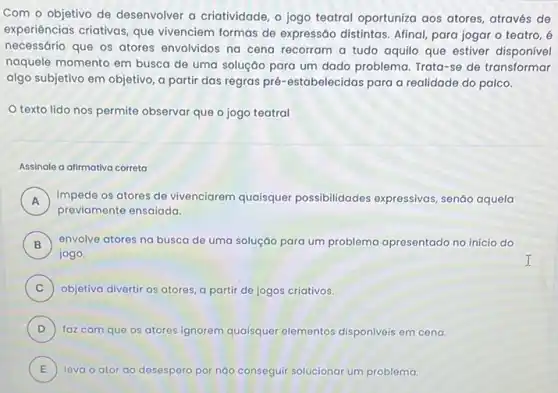 Com o objetivo de desenvolver a criatividade, o jogo teatral oportuniza aos atores, através de
experiências criativas, que vivenciem formas de expressão distintas. Afinal, para jogar o teatro, é
necessário que os atores envolvidos na cena recorram a tudo aquilo que estiver disponível
naquele momento em busca de uma soluçáo para um dado problema. Trata -se de transformar
algo subjetivo em objetivo a partir das regras pré-estabelecidas para a realidade do palco.
texto lido nos permite observar que o jogo teatral
Assinale a alimativa correta
A impede os atores de vivenciarem quaisquer possibilidades expressivas senáo aquela
previamente ensaiada.
B ) envolve atores na busca de uma soluçáo para um problema apresentado no início do
jogo.
C ) objetiva divertir os atores a partir de jogos criativos.
D ) faz com que os atores ignorem quaisquer elementos disponiveis em cena.
E leva o ator ao desespero por nào conseguir solucionar um problema. E