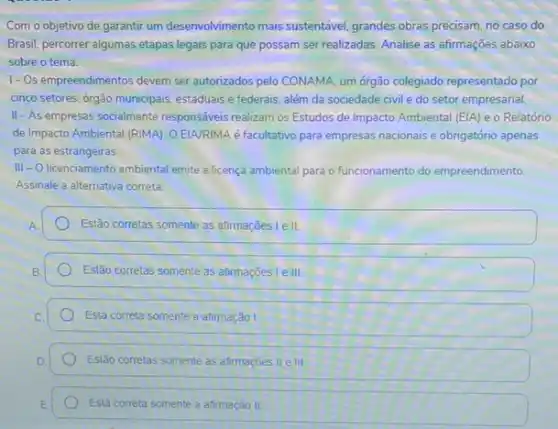 Com o objetivo de garantir um desenvolvimento mais sustentável. grandes obras precisam no caso do
Brasil, percorrer algumas etapas legais para que possam ser realizadas. Analise as afirmaçōes abaixo
sobre o tema
1-Os empreendimentos devem ser autorizados pelo CONAMA um orgão colegiado representado por
cinco setores: orgão municipais estaduais e federais, além da sociedade civil e do setor empresarial.
II-As empresas socialmente responsáveis realizam os Estudos de Impacto Ambiental (EIA)e o Relatório
de Impacto Ambiental (RIMA)OEIA/RIMA é facultativo para empresas nacionais e obrigatório apenas
para as estrangeiras.
III = O licenciamento ambiental emite a licença ambiental para o funcionamento do empreendimento.
Assinale a alternativa correta:
Estão corretas somente as afirmações l e II.
Estão corretas somente as afirmaçōes l e III
Está correta somente a afimação I
Estão corretas somente as afirmaçōes II e III
Está correta somente a animação II