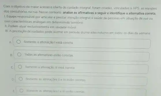 Com o objetivo de maior acesso e oferta do cuidado integral, foram criadas, vinculadas à APS as equipes
dos consultórios na rua Nesse contexto, analise as afirmativas a seguir e identifique a alternativa correta.
I. Equipe responsável por articular e prestar atenção integral à saúde de pessoas em situação de rua ou
com caracteristicas análogas em determinado território
II. Podem atuar exclusivamente em unidade móvel.
III. A prestação de cuidados pode ocorrer em período diurno e/ou noturno em todos os dias da semana.
Somente a afimação I está correta
Todas as afirmativas estão corretas
Somente a afirmação III está correta
Somente as afirmações II e III estão corretas
Somente as afirmações le III estão corretas