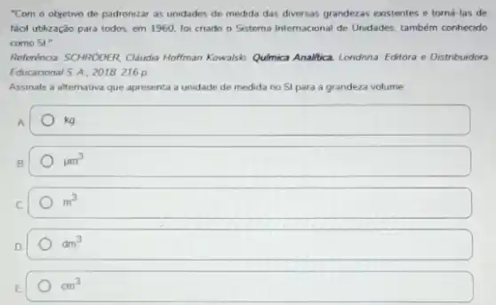 "Com o objetivo de padronizar as unidades de medida das diversas grandezas existentes e torná-las de
faol utilização para todos.em 1960, foi cnado o Sistema Internacional de Unidades, também conhecido
como SI"
Referinca SCHNOOER Claudia Hofman Kowalsk: Qumica Analitica. Londnna Editora e Distribuidora
Educacional S. A. 2018216 p
Assinale a alternativa que apresenta a unidade de medida no Si para a grandeza volume
A
kg
B
mu m^3
C
m^3
D
dm^3
E
cm^3