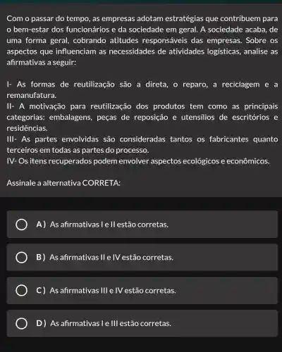 Com o passar do tempo, as empresas adotam estratégias que contribuem para
bem-estar dos funcionários e da sociedade em geral. A sociedade acaba , de
uma forma geral, cobrando atitudes responsáveis das empresas . Sobre os
aspectos que influenciam as necessidades de atividades logísticas, analise as
afirmativas a seguir:
I- As formas de reutilização são a direta, o reparo, a reciclagem e a
remanufatura.
II- A motivação para reutilização dos produtos tem como as principais
categorias:embalagens , peças de reposição e utensilios de escritórios e
residências.
III- As partes envolvidas são consideradas tantos os fabricantes quanto
terceiros em todas as partes do processo.
IV- Os itens recuperados podem envolver aspectos ecológicos e econômicos.
Assinale a alternativa CORRETA:
A) As afirmativas : I e ll estão corretas.
B) As afirmativas II e IV estão corretas.
C) As afirmativas Ill e IV estão corretas.
D) As-afirmativasi e Ill estão corretas