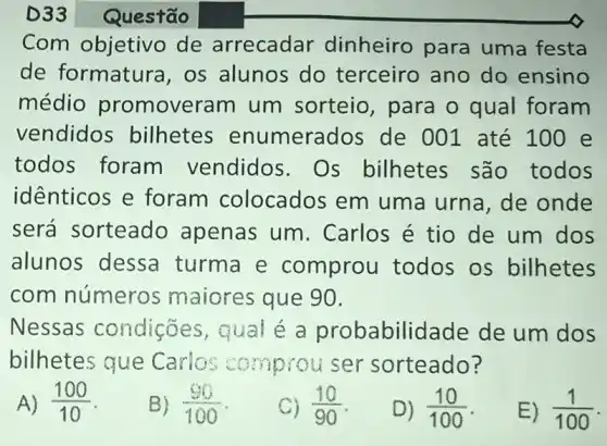 Com objetivo de arrecadar dinheiro para uma festa
de formatura ,os alunos do terceiro ano do ensino
médio promover am um sorteio , para o qual foram
vendidos bilhetes enumerados de 001 até 100 e
todos foram vendidos.Os bilhetes são todos
identicos e foram colocados em uma urna, de onde
será sorteado apenas um . Carlos é tio de um dos
alunos dessa turma e comprou todos os bilhetes
com número:s maiores que 90.
Nessas condições, qual é a probabilidade de um dos
bilhetes que Carlos comprou ser sorteado?
A) (100)/(10)
B) (90)/(100)
C) (10)/(90)
D) (10)/(100)
E) (1)/(100)