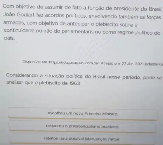 Com objetivo de assumir de fato a função de presidente do Brasil,
João Goulart fez acordos políticos , envolvendo também as forças
armadas, com objetivo de antecipar o plebiscito sobre a
continuidade ou não do parlamentar ismo como regime político do
país.
Disponivel em: https Meducacao.uol.com br/. Acesso em: 27 abr. 2021 (adaptado)
Considerando a situação política do Brasil nesse período, pode -se
analisar que o plebiscito de 1963
escolheu um novo Primeiro-Ministro.
restaurou o presidencialisr no brasileiro.
rejeitou uma possivel intervenção militar.