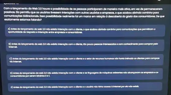 Com olangamento da Web 20 houved possibilidade de as pessoas participarem de manetra mals ativa, em vez de permanecerem
passivas. Ela permitu que os usudrios tivessem Interações com outros usuórlos e empresss, o que acabou abrindo cominho para
comunicaçōes bidireclonols. Essa possibilidade fol um marco em relação ô descobertado gosto dos consumidores. Do que
estomos folando?
A) Antes do langamento do web20 nào edstia Interação como cillente, oque acabou abrindo camlnho para comunicaç6es que permitirama
oportunidade
B) Antes do langamento do web 20 nào endstia Interação com o cllente, too pouco passoos Interessadose com conhedmento para compror pelo
Internet.
C) Antes do langamento da web20 nào exdatlo Interocoo como clente oo cetor do recurses humanos nào havio trelinodo os cllentes para compros
via Internet.
D) Antes do langamento do web20
or
noo edstia Interoção como cllente oas Ilnguogens do mbqukhos editiontes ndo dicongovom as empressess
E) Antes do langamento do web20 noo endstila Interação com o cllento usudrio nào thho conso a Intemat por olo nào existir.