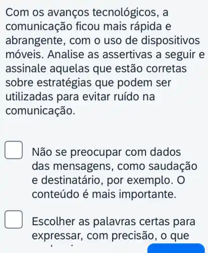 Com os avanços tecnológicos , a
comunicação ficou mais rápida e
abrangente , com o uso de dispositivos
móveis . Analise as assertivas a seguir e
assinale aquelas que estão corretas
sobre estratégias que podem ser
utilizadas par a evitar ruído na
comunicação.
D Não se pr eocupar com dados
das mensa gens, como saudação
e destinatário , por exemplo. O
conteúdo é mais importante.
Escolher as palavras certas para