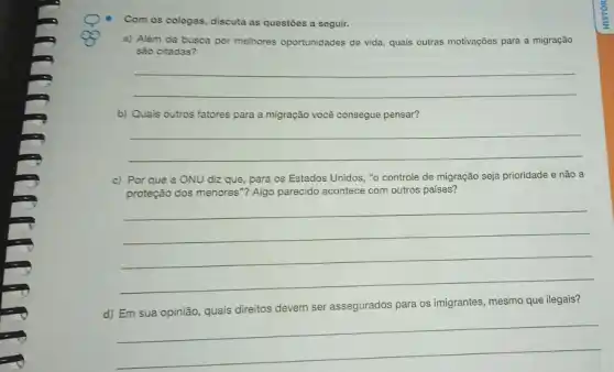 Com os colegas, discuta as questōes a seguir.
a) Além da busca por melhores oportunidades de vida, quais outras motivações para a migração
são citadas?
__
b) Quais outros fatores para a migração você consegue pensar?
__
c) Por que a ONU diz que, para os Estados Unidos, "0 controle de migração seja prioridade e não a
proteção dos menores"? Algo parecido acontece com outros países?
__
d) Em sua opinião quais direitos devem ser assegurados para os imigrantes mesmo que ilegais?
__