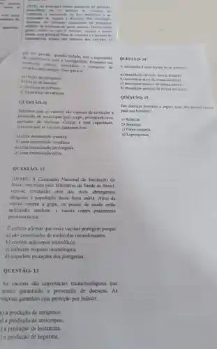 com outro
camento de
aquáticos,
QUESTÃO- 12
(UFMG) A Campanha Nacional de Vacinação do
Idoso, instituida pelo Ministério da Saúde do Brasil.
vem-se revelando uma das mais abrangentes
dirigidas a população dessa faixa etária. Além da
vacina contra a gripe , os postos de saúde estão
aplicando, também, a vacina contra pneumonia
pneumocócica.
E correto afirmar que essas vacinas protegem porque
a) são constituidas de moléculas recombinantes.
b) contêm anticorpos especificos.
c) induzem resposta imunológica.
d) impedem mutações dos patógenos.
QUESTÃO- 13
As vacinas são importantes imunobiológicos que
atuam garantindo a prevenção de doenças.. As
vacinas garantem essa proteção por induzir:
a) a produção de antigenos.
)) a produção de anticorpos.
) a produção de histamina.
) a produção de heparina.
(IFPE) As principais fontes geradoras de poluição
atmosferica sao os motores de veiculos, as
industrias.a incineração de lixo doméstico e as
queimadas de florestas. Nas atividades
humanas,são liberados anualmente na atmosfera
milhoes de toneladas de gases tóxicos. Dentre esses
gases, existe um que é inodoro, incolor e muito
tóxico, cuja principal fonte de emissão é a queima de
combustiveis fosseis nos motores dos velculos. 0
gás em questão, quando inalado, tem a capacidade
de combinar-sc com a hemoglobina, formando um
composto estável, impedindo - transporte de
oxigénio pelo sangue. Esse gás é 0:
a) Oxido de nitrogênio
b) Oxido de enxofre
c) Dióxido de carbono
d) Monóxido de carbono
QUESTÃO-11
Sabemos que as vacinas são capazes de estimular a
produção de anticorpos pelo corpo, protegendo-nos,
portanto, de doenças.Graças a essa capacidade,
dizemos que as vacinas garantem-nos:
a) uma imunização passiva.
b) uma imunização imediata.
c) uma imunização prolongada.
d) uma imunização ativa.
QUESTÃO-14
A vacinação é uma forma de se garantir:
a) imunidade ativa de forma natural.
b) imunidade ativa de forma artificial.
c) imunidade passiva de forma natural.
d) imunidade passiva de forma artificial.
QUESTÃO- 15
Das doenças descritas a seguir, qual não possui vacina
para uso humano?
a) Rubéola
b) Sarampo
c) Febre amarela
d) Leptospirose