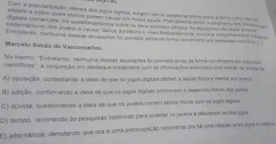 Com a popularização intensa dos jogos digitais, surgem vários questionamentos sobre a forma como eles nos
afetam e sobre quais efeitos podem causar em nossa saúde desde o surgimento dos primeiros jogos
digitais comerciais há questionamentos sobre os seus supostos perigos. As acusações vão desde provocar
sedentarismo nos jovens a causar danos à postura e , mais frequentemente provocar comportamentos impulsivos.
Entretanto , nenhuma dessas acusações foi provada ainda de forma convincente por pesquisas cientificas. [.]
Marcelo Simão de Vasconcellos.
No trecho : "Entretanto , nenhuma dessas acusações foi provada ainda de forma convincente por pesquisas
cientificas", a conjunção em destaque estabelece com as informações anteriores uma relação de sentido de:
A) oposição contestando a ideia de que os jogos digitais afetam a saúde fisica e mental dos jovens.
B) adição confirmando a ideia de que os jogos digitais promovem o desenvolvimento dos jovens.
C) dúvida questionando a ideia de que os jovens correm sérios riscos com os jogos digitais.
D) tempo , recorrendo às pesquisas históricas para orientar os jovens a afastarem-se dos jogos.
E) alternância , denotando que ora é uma preocupação recorrente ora há uma relação entre jogos e violência.