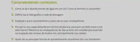 Com preendendo conteúdos
1. Comose dáo abastecimento de água em um rio? Como se formam as nascentes?
2. Defina bacia hidrográfica e rede de drenagem.
3. Explique oqueé assoreamento e quais são as suas consequências.
4. Por que os rios, especialmente em trechos de planicie, possuem um leito maior e um
leito menor? Mencione as consequências de não se levar em consideração esse fato
na ocupação das várzeas de muitos rios principalmente nas cidades.
5. Quais são as principais formas de aproveitamento econômico dos rios brasileiros?