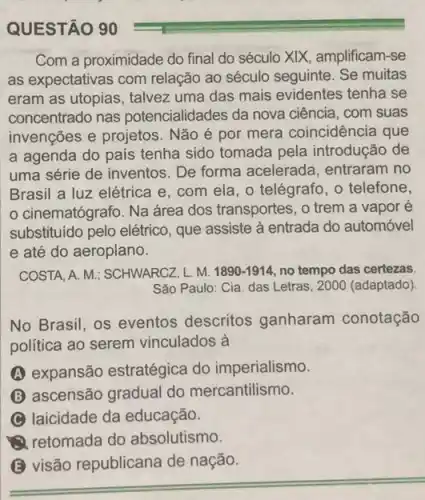 Com a proximidade do final do século XIX , amplificam-se
as expectativas com relação ao século seguinte Se muitas
eram as utopias, talvez uma das mais evidentes tenha se
concentrado nas potencialidades da nova ciência, com suas
invenções e projetos . Não é por mera coincidência que
a agenda do país tenha sido tomada pela introdução de
uma série de inventos De forma acelerada , entraram no
Brasil a luz elétrica e, com ela, 0 telégrafo, o telefone,
cinematógrafo. Na área dos transportes, o trem a vapor é
substituído pelo elétrico , que assiste à entrada do automóvel
e até do aeroplano.
COSTA, A. M; SCHWARCZ ,L.M. 1890-1914 no tempo das certezas.
São Paulo: Cia. das Letras, 2000 (adaptado).
No Brasil, os eventos descritos ganharam conotação
política ao serem vinculados à
(A) expansão estratégica do imperialismo.
(B) ascensão gradual do mercantilismo.
(C) laicidade da educação.
(1) retomada do absolutismo.
(3) visão republicana de nação.