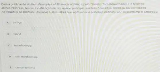 Com a publicação do livro Principles of Biomedical Ethics, pelo filosofo Tom Beauchamp e o teólogo
James Chidress, houve a instituição de um quarto principio aos très conceitos eticos ja apresentados
no Relatorio de Belmont Assinale a alternativa que apresenta o principio definido por Beauchamp e Chidress:
A justica
B moral
C beneficencia
D nào maleficencio
E consentimento