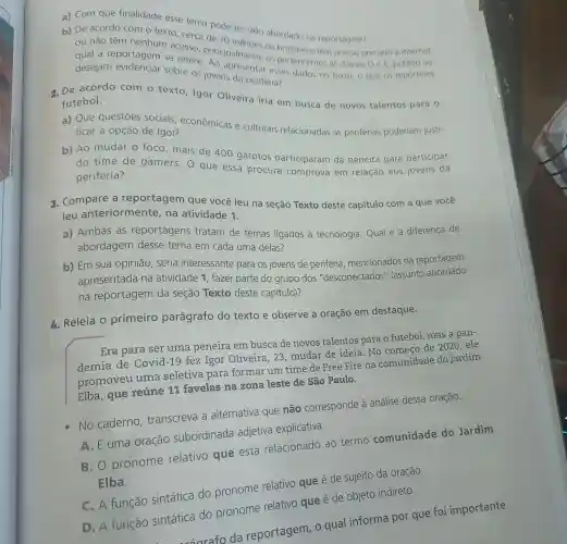 a) Com que finalidade esse tema pode ter sido abordado na reportagem?
b) De acordo com o texto, cerca de 70 alloes de brasileiros têm acesso precário d internet
a reportagem se refere principalmente os pertencentes as classes De E público ao
desejam os jovens da periferia? sobre esses dados no texto o que os repórteres
2. De acordo com o texto, Igor Oliveira iria em busca de novos talentos para o
futebol.
a) Que questōes sociais , econômicas e culturais relacionadas às periferias poderiam justi-
ficar a opção de Igor?
b) Ao mudar o foco, mais de 400 garotos participaram da peneira para participar
do time de gamers. O que essa procura comprova em relação aos jovens da
periferia?
3. Compare a reportagem que você leu na seção Texto deste capítulo com a que você
leu anteriormente na atividade 1.
a) Ambas as reportagens tratam de temas ligados à tecnologia. Qual é a diferença de
abordagem desse tema em cada uma delas?
b) Em sua opinião, seria interessante para os jovens de periferia mencionados na reportagem
apresentada na atividade 1, fazer parte do grupo dos "desconectados'(assunto abordado
na reportagem da seção Texto deste capítulo)?
B. Releia O primeiro parágrafo do texto e observe a oração em destaque.
Era para ser uma peneira em busca de novos talentos para o futebol, mas a pan-
demia de Covid-19 fez Igor Oliveira, 23 mudar de ideia No começo de 2020,ele
promoveu uma seletiva para formar um time de Free Fire na comunidade do Jardim
Elba, que reúne 11 favelas na zona leste de São Paulo.
No caderno transcreva a alternativa que não corresponde à análise dessa oração.
A. Euma oração subordinada adjetiva explicativa.
B. O pronome relativo que está relacionado ao termo comunidade do Jardim
Elba.
C. A função sintática do pronome relativo que é de sujeito da oração.
D. A função sintática do pronome relativo que é de objeto indireto.
sarafo da reportagem, o qual informa por que foi importante