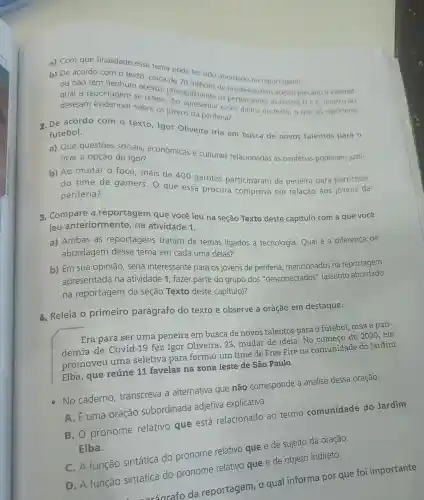 a) Com que finalidade esse tema pode ter sido abordado na reportagem?
b) De acordo com o texto, cerca de 70 moes de brasileiros tem acesso precário d internet
ou não têm nenhum acesso
qual a reportagem se refere principalmente os pertencentes as classes D e E
desejam sobre os jovens da periferia?
2. De acordo com o texto, Igor Oliveira iria em busca de novos talentos para 0
futebol.
a) Que questōes sociais econômicas e culturais relacionadas as periferias poderiam justi-
ficar a opção de Igor?
b) Ao mudar o foco, mais de 400 garotos participaram da peneira para participar
do time de gamers. O que essa procura comprova em relação aos jovens da
periferia?
3. Compare a reportagem que você leu na seção Texto deste capitulo com a que você
leu anteriormente , na atividade 1.
a) Ambas as reportagens tratam de temas ligados à tecnologia. Qual é a diferença de
abordagem desse tema em cada uma delas?
b) Em sua opinião, seria interessante para os jovens de periferia mencionados na reportagem
apresentada na atividade 1, fazer parte do grupo dos "desconectados'' (assunto abordado
na reportagem da seção Texto deste capítulo)?
1. Releia O primeiro parágrafo do texto e observe a oração em destaque.
Era para ser uma peneira em busca de novos talentos para o futebol, mas a pan-
demia de Covi 1-19 fez Igor Oliveira , 23, mudar de ideia. No começo de 2020, ele
promoveu uma seletiva para formar um time de Free Fire na comunidade do Jardim
Elba, que reúne 11 favelas na zona leste de São Paulo.
No caderno . transcreva a alternativa que não corresponde à análise dessa oração.
A. Euma oração subordinada adjetiva explicativa.
B. O pronome relativo que está relacionado ao termo comunidade do Jardim
Elba.
C. A função sintática do pronome relativo que é de sujeito da oração.
D. A função sintática do pronome relativo que é de objeto indireto.
ráarafo da reportagem, o qual informa por que foi importante