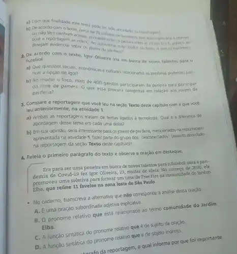 a) Com que finalidade esse tema pode ter sido abordado na reportagem?
b) De acordo com o texto, cerca de 70 alloes de brasileiros tem acesso precário à internet
a reportagem se refere principalmente os pertencentes as classes De E público ao
desejam os jovens da periferia? evidenciar sobre os in apresentar esses dados no texto, o que os repórteres
2. De acordo com o texto, Igor Oliveira iria em busca de novos talentos para o
futebol.
a) Que questōes sociais , econômicas e culturais relacionadas as periferias poderiam justi-
ficar a opção de Igor?
b) Ao mudar o foco,mais de 400 garotos participaram da peneira para participar
do time de gamers. O que essa procura comprova em relação aos jovens da
periferia?
3. Compare a reportagem que você leu na seção Texto deste capitulo com a que você
leu anteriormente , na atividade 1.
a) Ambas as reportagens tratam de temas ligados à tecnologia. Qual é a diferença de
abordagem desse tema em cada uma delas?
b) Em sua opinião, seria interessante para os jovens de periferia mencionados na reportagem
apresentada na atividade 1, fazer parte do grupo dos "desconectados'(assunto abordado
na reportagem da seção Texto deste capítulo)?
1. Releia o primeiro parágrafo do texto e observe a oração em destaque.
Era para ser uma peneira em busca de novos talentos para o futebol, mas a pan-
demia de Covid-19 fez Igor Oliveira, 23 mudar de ideia No começo de 2020,ele
promoveu uma seletiva para formar um time de Free Fire na comunidade do Jardim
Elba, que reúne 11 favelas na zona leste de São Paulo.
No caderno transcreva a alternativa que não corresponde à análise dessa oração.
A. Euma oração subordinada adjetiva explicativa.
B. O pronome relativo que está relacionado ao termo comunidade do Jardim
Elba.
C. A função sintática do pronome relativo que é de sujeito da oração.
D. A função sintática do pronome relativo que é de objeto indireto.
sarafo da reportagem, o qual informa por que foi importante