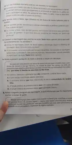 a) Com que finalidade esse tema pode ter sido abordado na reportagem?
b) De acordo com o texto cerca de 70 milhões de brasileiros têm acesso precário à internet
ou não têm nenhum acesso principalmente os pertencentes as classes D e E, público ao
qual a reportagem se refere. Ao apresentar esses dados no texto, o que os repórteres
desejam sobre os jovens da periferia?
2. De acordo com o texto Igor Oliveira iria em busca de novos talentos para o
futebol.
a) Que questōes sociais , econômicas e culturais relacionadas às periferias poderiam justi-
ficar a opção de Igor?
b) Ao mudar o foco, mais de 400 garotos participaram da peneira para participar
do time de gamers.O que essa procura comprova em relação aos jovens da
periferia?
3. Compare a reportagem que você leu na seção Texto deste capítulo com a que você
leu anteriormente na atividade 1.
a) Ambas as reportagens tratam de temas ligados à tecnologia . Qual é a diferença de
abordagem desse tema em cada uma delas?
b) Em sua opinião, seria interessante para os jovens de periferia mencionados na reportagem
apresentada na atividade 1 fazer parte do grupo dos "desconectados'' (assunto abordado
na reportagem da seção Texto deste capítulo)?
4. Releia o primeiro parágrafo do texto e observe a oração em destaque.
Era para ser uma peneira em busca de novos talentos para o futebol, mas a pan-
demia de Covid-19 fez Igor Oliveira , 23, mudar de ideia. No começo de 2020,ele
promoveu uma seletiva para formar um time de Free Fire na comunidade do Jardim
Elba, que reúne 11 favelas na zona leste de São Paulo.
- No caderno , transcreva a alternativa que não corresponde à análise dessa oração.
A. Euma oração subordinada adjetiva explicativa.
B. O pronome relativo que está relacionado ao termo comunidade do Jardim
Elba
C. A função sintática do pronome relativo que é de sujeito da oração.
D. A função sintática do pronome relativo que é de objeto indireto.
5. Releia o segundo parágrafo da reportagem o qual informa por que foi importante
montar a equipe de game.
Montar uma equipe para o game mais popular no Brasil pôs o paulista e outros
seis garotos dentro do cenário digital -espaço que ainda é restrito para muitos
ovens que moram em periferias mas que também tem sido uma plataforma de
iscensão social para gamers e streamers de regiōes carentes.