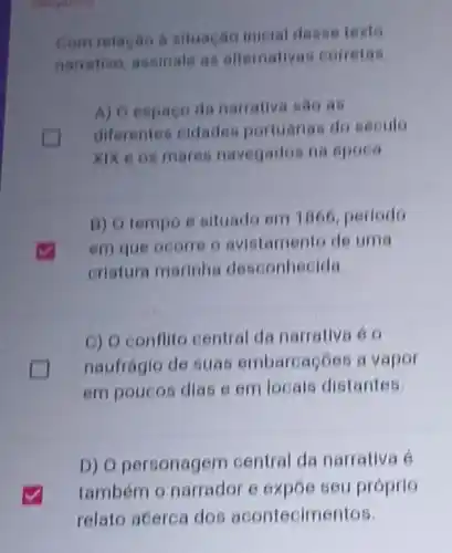 Com relacao a situacan inicial desse texto
namativo, assinate as altemativas corretas
A) Oespago da narrative sao as
diferentes cidades portuánas do sécule
XIX e os mares navegados na época
B) O tempo é situado em 1866 periodo
em que ocorre o avistamento de uma
criatura marinha desconhecida
D
C) O conflito central da narrativa é o
naufrágio de suas embarcaçōos a vapor
em poucos dias e em locals distantes.
D) O personagem central da narrativa e
também o narrador e expoe seu próprio