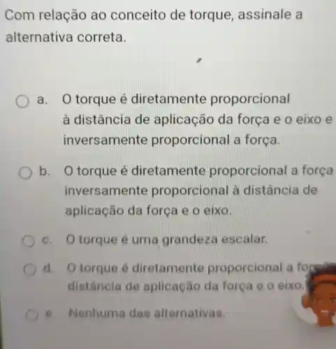 Com relação ao conceito de torque assinale a
alternativ a correta.
a O torque é diretamer te proporcional
à distância de aplicação da força e o eixo e
invers amente proporcic nal a força.
b. O torque é diretamer te proporcic nal a força
inversam ente proporcior lal à distância de
aplicação da força e o eixo.
c. Otorque é uma grandeza escalar.
d. Otorque é diretamente proporcior lal a to formal
distância de aplicação da forca e o eixo
e. Nenhuma das alternativas.