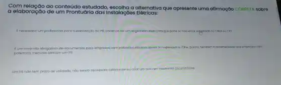 Com relação ao conteúdo estudado alternativa que apresente uma afirmação CORRETA sobre
a elaboração de um Prontuário das instalações Elétricas:
É necessário um profissional para a elaboração do PIE, podendo ser um engenheiro elefricista que pode ou nào estor registrado no CREA OU CRT
Eum conjunto obrigatório de documentos para empresos com potências elétricas iguals sou superiores a 75Kw, pa porém, tambem é recomendado que empresas com
potências menores tenham um PIE
Um PlE nào tem prazo de validade, náo sendo
necessário reformular ou criar um novo em nenhuma circunstáncia