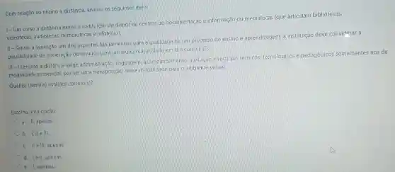 Com relação ao ensino a distância, analise os seguintes itens:
1- Um curso a distância exime a instituição de dispor de centros de documentação e informação ou mediatecas (que articulam bibliotecas,
videotecas, audiotecas hemerotecas e infotecas)
II-Sendo a avaliação um dos aspectos fundamentais para a qualidade de um processo de ensino e aprendizagem, a instituição deve considerar a
possibilidade de aceleração de estudos para um aluno matriculado em um curso EaD.
III -0
ensino a distância exige administração, linguagem accmpanhamento, avaliação e recursos tecnicos, tecnologicas e pedagógicos semelhantes aos da
modalidade presencial, por ser uma transposição dessa modalidade para o ambiente virtual.
Qual(is) item(ns) está(âo)correto(s)?
Escolha uma opção:
a. II, apenas
b. I, IIe III.
c. IIe III, apenas
d. lell, apenas.
apenas