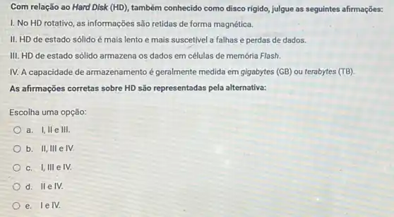 Com relação ao Hard Disk (HD) também conhecido como disco rigido, julgue as seguintes afirmações:
I. No HD rotativo , as informações são retidas de forma magnética.
II. HD de estado sólido é mais lento e mais suscetivel a falhas e perdas de dados.
III. HD de estado sólido armazena os dados em células de memória Flash.
IV. A capacidade de armazenamento é geralmente medida em gigabytes (GB)ou terabytes (TB)
As afirmações corretas sobre HD são representadas pela alternativa:
Escolha uma opção:
a. I,II e III.
b. II, III e IV.
C. 1,111 e IV.
D
II e IV.
e. lelv.