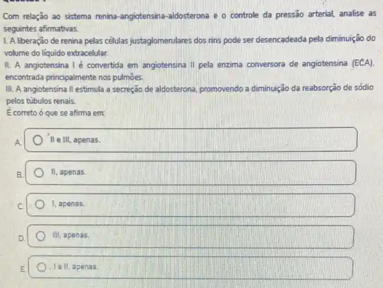 Com relação ao sistema renina-angiotensina-aldosterona e o controle da pressão arterial, analise as
seguintes afirmativas.
1. A liberação de renina pelas células justaglomerulares dos rins pode ser desencadeada pela diminuição do
volume do liquido extracelular.
II. A angiotensina I é convertida em angiotensina II pela enzima conversora de angiotensina (ECA)
encontrada principalmente nos pulmōes
III. A angiotensina II estimula a secreção de aldosterona, promovendo a diminuição da reabsorção de sódio
pelos túbulos renais.
E correto ó que se afirma em:
II e III, apenas.
II, apenas.
square  1, apenas.
square 
square