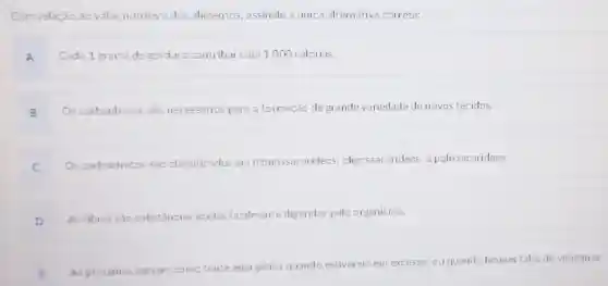 Com relação ao valor nutritivo dos alimentos, assinale a única alternativa correta:
A Cada 1 grama de gordura contribui com 1.000 calorias.
B Os carboidratos são necessários para a formação de grande variedade de novos tecidos.
C
Os carboidratos são classificados em monossacarideos . oligossacarideos e polissacarideos.
D
As fibras sao substâncias ácidas facilmente digeridas pelo organismo.
E As proteinas servern como
fonte energética quando estiverem em excesso, ou quando houver falta de vitaminas.