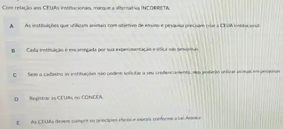 Com relação aos CEUAs institucionais, marque a alternativa INCORRETA.
A As instituições que utilizam animais com objetivo de ensino e pesquisa precisam criar a CEUA institucional.
B Cada instituição é encarregada por sua experimentação e ética nas pesquisas.
B
C
Sem o cadastro as instituiçōes não podem solicitar o seu credenciamento, mas poderáo utilizar animais em pesquisas
C
D
Registrar as CEUAs no CONCEA
E
As CEUAs devem cumprir os princípios éticos e morais conforme a Lei Arouca.
E