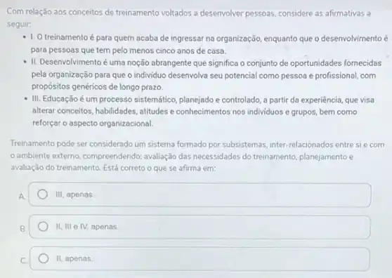 Com relação aos conceitos de treinamento voltados a desenvolver pessoas, considere as afirmativas a
seguir:
- 1.0 treinamentoé para quem acaba de ingressar na organização, enquanto queo desenvolvimento é
para pessoas que tem pelo menos cinco anos de casa.
II. Desenvolvimento é uma noção abrangente que significa o conjunto de oportunidades fornecidas
pela organização para que o individuo desenvolva seu potencial como pessoa e profissional, com
propósitos genéricos de longo prazo.
- III. Educação é um processo sistemático, planejado e controlado, a partir da experiência, que visa
alterar conceitos, habilidades, atitudes e conhecimentos nos individuos e grupos, bem como
reforçar o aspecto organizacional
Treinamento pode ser considerado um sistema formado por subsistemas, inter-relacionados entre sie com
ambiente externo, compreendendo,avaliação das necessidades do treinamento, planejamento e
avaliação do treinamento. Está correto o que se afirma em:
square 
11,111 e IV, apenas.
II apenas.