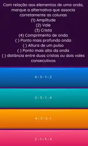 Com relação aos elementos de uma onda,
marque a alternativa que associa
corretamente as colunas
(1)Amplitude
(2) Vale
(3) Crista
(4) Co mprimento de onda
( ) Ponto mais profundo onda
( ) Altura de um pulso
( ) Ponto mais alto da onda
distância entre duas cristas ou dois vales
consecutivos
4-3-1-2
2-3-1-4
4-3-2-1
2-1-3-4