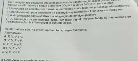 Com relação aos possiveis impactos positivos da transformação digital dos servicos
analise as afirmativas a seguir e assinale (V) para a e
(F) para a falsa.
( ) A redução do contato com o usuário, permitindo maior foco nos processos administrativos.
( ) Monitoramento pela sociedade da execução orçamentária e financeira em tempo real.
( ) A simplificação administrativa e a integração de serviços públicos.
( ) A ampliação da social por meio digital incrementando os mecanismos de
disponibilização de informações e controle social.
As afirmativas são, na ordem apresentada respectivamente,
Alternativas
A F, V,V e V.
B V,V,F e F.
C F,F,V e F.
D F, V, F e V.
EV,V,V e F.