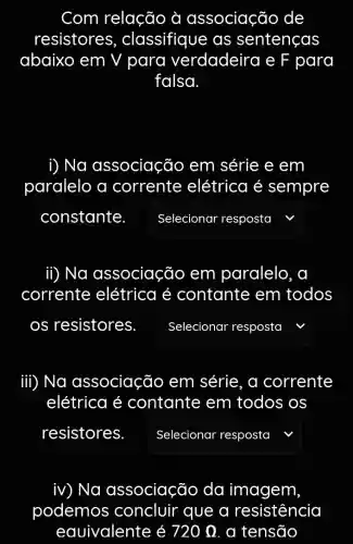 Com relação à associação de
resistores , classifique as sentenças
abaixo em V para verdadeira e F para
falsa
i) Na associação em série e em
paralelo a corrente elétrica é sempre
constante square  r resposta
ii) Na associação em paralelo , a
corrente elétrica é contante em todos
os resistores. square  v
iii) Na associaçãc ) em série, a corrente
elétrica é contante em todos os
resistores. square  , " Selecionar resposta
iv) Na associação da imagem,
podemos concluir que a resistência
eauivalente é 720Omega  a tensão