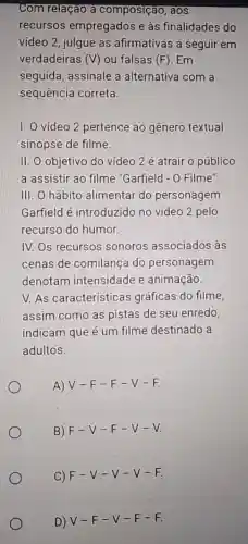 Com relação a composição, aos
recursos empregados e às finalidades do
vídeo 2, julgue as afirmativas a seguir em
verdadeiras (V) ou falsas (F). Em
seguida, assinale a alternativa com a
sequência correta.
I. O vídeo 2 pertence ao gênero textual
sinopse de filme.
II. O objetivo do vídeo 2 é atrair o público
a assistir ao filme "Garfield - 0 Filme".
III. O hábito alimentar do personagem
Garfield é introduzido no vídeo 2 pelo
recurso do humor.
IV. Os recursos sonoros associados às
cenas de comilança do personagem
denotam intensidade e animação.
V. As características gráficas do filme,
assim como as pistas de seu enredo,
indicam que é um filme destinado a
adultos.
A) V-F -F-V -F.
B) F-V-F-V-V.
C) F-V-V-V-F.
D) V-F-V-F-F.