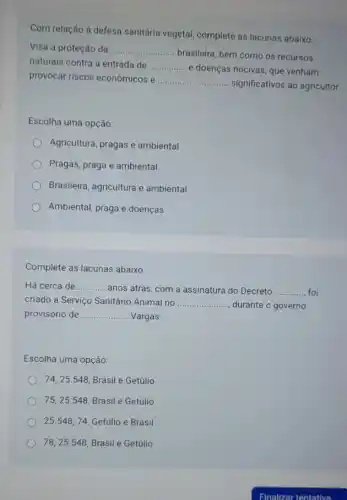 Com relação à defesa sanitária vegetal, complete as lacunas abaixo.
Visa a proteção da __
brasileira, bem como os recursos
naturais contra a entrada de __
e doenças nocivas, que venham
provocar riscos econômicos e __
significativos ao agricultor.
Escolha uma opção:
Agricultura, pragas e ambiental
Pragas, praga e ambiental
Brasileira, agricultura e ambiental
Ambiental, praga e doenças
Complete as lacunas abaixo:
Há cerca de __ anos atrás, com a assinatura do Decreto __ foi
criado a Serviço Sanitário Animal no __ durante o governo
provisório de __ Vargas.
Escolha uma opção:
74, 25.548, Brasil e Getúlio
75,25.548, Brasil e Getúlio
25.548,74, Getúlio e Brasil
78,25.548 Brasil e Getúlio