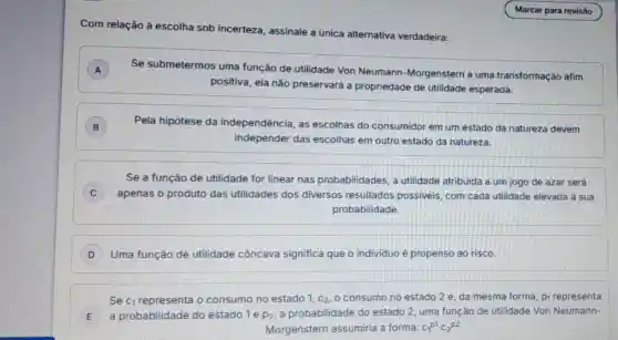 Com relação à escolha sob incerteza , assinale a única alternativa verdadeira:
A ) Se submetermos uma função de .utilidade Von Neumann -Morgenstern a uma transformação afim
positiva, ela não preservará a propriedade de utilidade esperada.
B Pela hipótese da independência, as escolhas do consumidor em um estado da natureza devem
independer das escolhas em outro estado da natureza.
Se a função de utilidade for linear nas probabilidades, a utilidade atribuida a um jogo de azar será
C ) apenas o produto das utilidades dos diversos resultados possiveis com cada utilidade elevada à sua
probabilidade.
D Uma função de utilidade côncava significa que o individuo é propenso ao risco.
Se C_(1) representa o consumo no estado 1, C_(2) o consumo no estado 2 e, da mesma forma, p_(1) representa
E a probabilidade do estado 1 e p_(2) a probabilidade do estado 2, uma função de utilidade Von Neumann-
Morgenstern assumiria a forma: c_(1)^p1c_(2)^p2