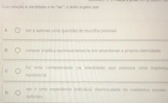 Com relação à identidade e ao "ser", o texto sugere que
ser é apenas uma questão de escolha pessoal.
crescer implica necessariamente em abandonar a própria identidade.
há uma complexidade na identidade que provoca uma inquieta
existencial
ser é uma experiência individual desvinculada de contextos sociais
culturais.