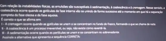 Com relação as instabilidades fisicas, as emulsôes sào susceptiveis a sedimentação,A coalescência c.A cremagem. Nesse sentido, a
coalescência ocorre quando as goticulas da fase interna vào se unindo do forma successiva atéo momento em que há a separação
completa da fase oleosa e da fase aquosa.
E correto o que se afirma em:
cremagem ocorre quando as goticulas se uneme se concentram no fundo do frasco, formandoo quese chama de nata.
II - A coalescência 6 um processo irreversivel, ou seja, nào existe como revertê-la.
III - A sedimentação ocorre quando as particulas se uneme se concentram no sobrenadante.
Assinale a alternativa que apresenta a sequência CORRETA