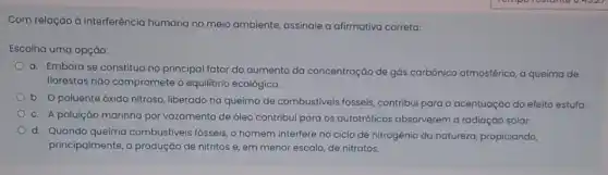 Com relação à interferência humana no meio ambiente assinale a afirmativa correta:
Escolha uma opção:
a. Embora se constitua no principal fator do aumento da concentração de gós carbônico atmosférico, a queima de
florestas não compromete o equilibrio ecológico.
b. Opoluente óxido nitroso, liberado na queima de combustiveis fosseis contribui para a acentuaçáo do efeito estufa.
c. A poluição marinha por vazamento de 6leo contribui para os autotróficos absorverem a radiação solar.
d. Quando queima combustiveis fósseis,homem interfere no ciclo de nitrogênio da natureza propiciando,
principalmente, a produção de nitritos e, em menor escala, de nitratos.