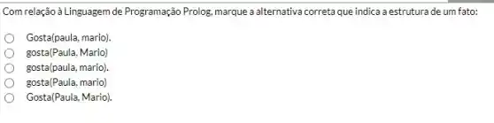 Com relação à Linguagem de Programação Prolog, marque a alternativa correta que indica a estruturade um fato:
Gosta(paula, mario)
gosta(Paula, Mario)
gosta(paula, mario).
gosta(Paula, mario)
Gosta(Paula, Mario).