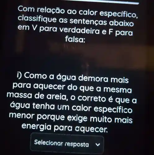 Com relação a o calor específico,
clas nten cas abaixo
em V
para verdadeira e F para
fals or
i) Co mo a emo ra mais
para a am esma
ma ssol đẹ đ reia, o correto é que a
gua tenha um calor especifico
m e xige muito mais
energia p ra aquecer.
square  v