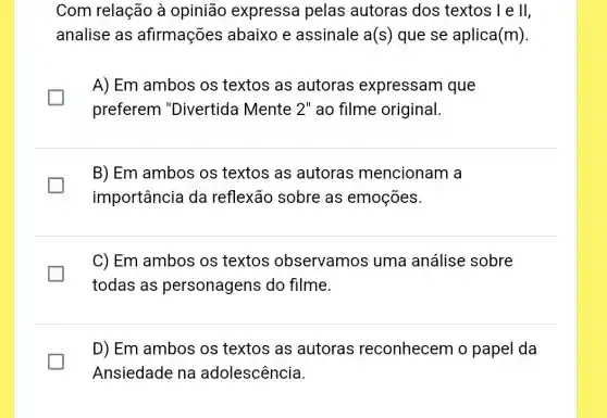 Com relação à opinião expressa pelas autoras dos textos I e II,
analise as afirmações abaixo e assinale a(s) que se aplica(m)
A) Em ambos os textos as autoras expressam que
preferem "Divertida Mente 2" ao filme original.
B) Em ambos os textos as autoras mencionam a
importância da reflexão sobre as emoçōes.
C) Em ambos os textos observamos ; uma análise sobre
todas as personagens do filme.
D) Em ambos os textos as autoras reconhecem o papel da
Ansiedade na adolescência.