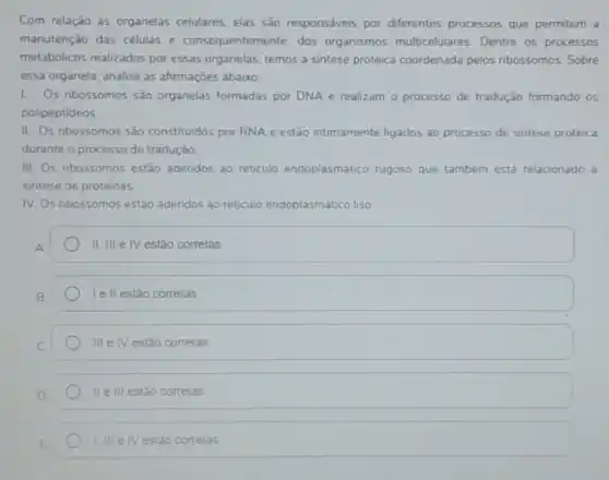 Com relação as organelas celulares, elas são responsáveis por diferentes processos que permitem a
manutenção das células e consequentemente, dos organismos multicelulares Dentre os processos
metabólicos realizados por essas organelas, temos a sintese proteica coordenada pelos ribossomos. Sobre
essa organela, analise as afirmaçōes abaixo:
1. Os ribossomos sǎo organelas formadas por DNA e realizam o processo de tradução formando os
polipeptideos
II. Os ribossomos são constituldos por RNA e estão intimamente ligados ao processo de sintese proteica
durante o processo de tradução.
III. Os nbossomos estão adendos ao reticulo endoplasmático rugoso que também está relacionado a
sintese de proteinas
IV. Os nbossomos estảo adendos ao reticulo endoplasmático liso
II, III elV estão corretas
Ie II estǎo corretas
III e IV estão corretas
II e III estão corretas
1. III e IV estáo corretas