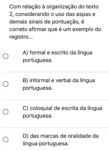 Com relação à organizaç áo do texto
2, considera indo o uso das aspas e
demais sinais de pontuação, é
correto afirmar que é um exemplo do
registro __
A) formal e escrito da língua
portuguesa.
B) informal e verbal da língua
portuguesa.
C) coloquial de escrita da língua
portuguesa.
D) das marcas de oralidade da
língua portuguesa.