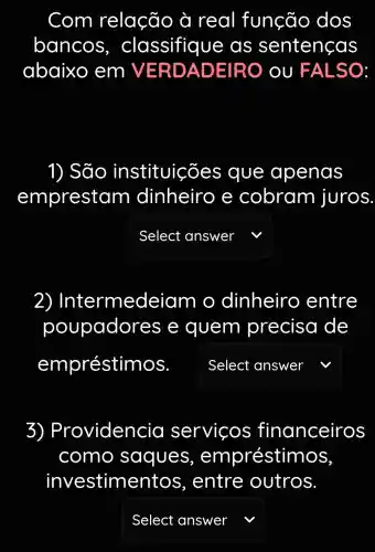 Com relação à real função dos
bancos , classifiqu e as sentencas
abaixo em V ERDA DEIRO OU F ALSO
1) São instituicões que apenas
emprestam dinheirc e cobram juros
square  v
2) Inte ermedeiar no dinheiro , entre
poupador es e quem precise I de
empréstimos. square 
v
3)Providencia servicos financeiros
como saques , empréstimos,
investime ntos, entre outros
square  v