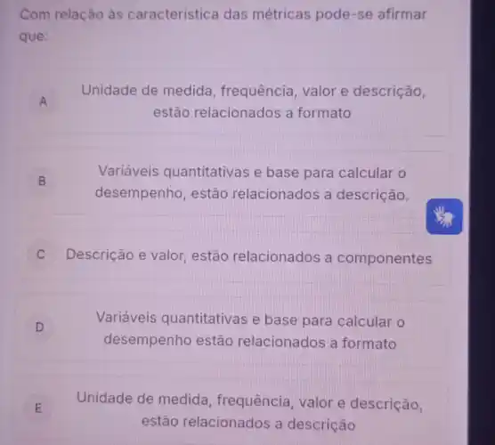 Com relação às caracteristica das métricas pode-se afirmar
que:
A
Unidade de medida frequência, valor e descrição,
estão relacionados a formato
B b
Variáveis quantitativas e base para calcular o
desempenho , estão relacionados a descrição.
C Descrição e valor , estão relacionados a componentes
D
Variáveis quantitativas e base para calcular o
desempenho estão relacionados a formato
E E
Unidade de medida frequência, valor e descrição,
estão relacionados a descrição