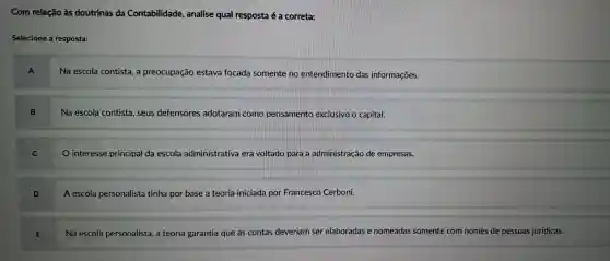 Com relação às doutrinas da Contabilidade , analise qual resposta é a correta:
Selecione a resposta:
A
Na escola contista, a preocupação estava focada somente no entendimento das informações.
B
Na escola contista , seus defensores adotaram como pensamento exclusivo o capital.
C
interesse principal da escola administrativa era voltado para a administração de empresas.
A escola personalista tinha por base a teoria iniciada por Francesco Cerboni.
Na escola personalista a teoria garantia que as contas deveriam ser elaboradas e nomeadas somente com nomes de pessoas jurídicas.