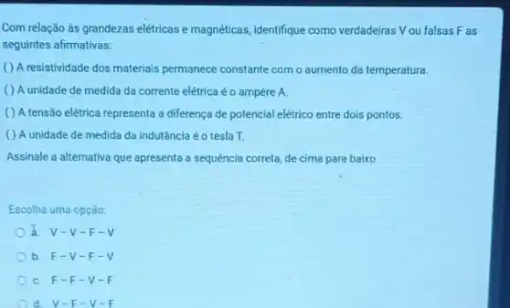 Com relação às grandezas elétricas e magnéticas, identifique como verdadeiras Vou falsas F as
seguintes afirmativas:
( ) A resistividade dos materiais permanece constante com o aumento da temperatura.
( ) A unidade de medida da corrente elétrica é o ampère A.
( ) A tensão elétrica representa a diferenç de potencial elétrico entre dois pontos.
( ) A unidade de medida da indutância éo tesla T.
Assinale a alternativa que apresenta a sequência correta de cima para baixo
Escolha uma opção:
V-V-F-V
b. F-V -F-V
C. F-F -V-F
d. V-F-V