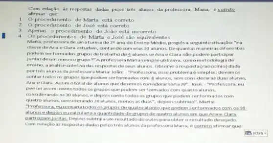 Com relação às respostas dadas pelos trés alunos da professora Maria,correte
afirmar que
1.
procedimento de Marta está correto
2. procedimento de José está correto
3.Apenas o procedimento de João está incorreto
4
Os procedimentos de Marta e José são equivalentes
Maria, professorade umaturma de 2^9 ano do Ensino Médio,propos a seguintesituação:"na
dassede Anae dara estudam, contando com elas 30 alunos Dequantasmaneiras diferentes
podem serformados grupos detrabalhode 4 alunosse Anae Clara não podem partidpar
juntas deum mesme grupo?" Aprofessor Maria sempre utilizava comometodologa de
ensino, a andlise coletiva das respostas deseus alunos. Observe arespost (raciocinio) dada
portrés alunosda professora Maria: João:- "Professora, esse problemaé simples: devemos
contartodos os grupos que podem serformadoscom 4 alunos, sem considerar as duas alunas,
Ana edara Assim ototal de alunos que devemos considerar seria 20". José: "Professoral eu
pensei assim: contotodos os grupos que podem serformados com quatro alunos,
considerando os 30 alunos, e depois conto todosos gruposque podem serformados com
quatro alunos, considerando 28 alunos, menos as duas", depoissubtraio". Mart a; .
"Professora, eucontariatodos osgrupos dequatro alunos que podem serform ados com os 30
alunose depoiseucalcularia quantidade degruposde quatro alunos em que Anae Clara
participam juntas, Depois subtral aum resultado do outroparaobter o resultado desejado.
Com relação as respostas dadas pelostrésalunos daprofessora Maria, e correto afirmarque: