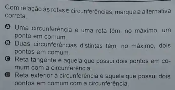 Com relação às retase circunferên cias, marque a alternativa
correta.
A Uma circunferência e uma reta têm ,no máximo, um
ponto em comum.
(3) Duas circunferên cias distintas têm, no máximo, dois
pontos em comum
C Reta tangente é aquela que possui dois pontos em co-
mum com a circunferência.
Reta exterior à circunferência é aquela que possui dois
pontos em comum com a circunferência.